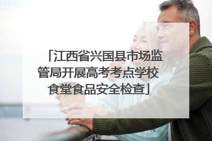 江西省兴国县市场监管局开展高考考点学校食堂食品安全检查