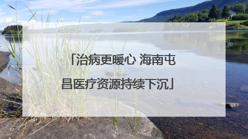 治病更暖心 海南屯昌医疗资源持续下沉