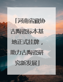 河南省藏协古陶瓷标本基地正式挂牌，助力古陶瓷研究新发展