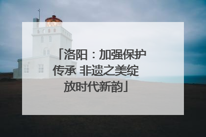 洛阳：加强保护传承 非遗之美绽放时代新韵