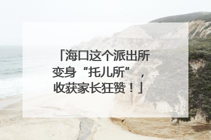 海口这个派出所变身“托儿所”，收获家长狂赞！
