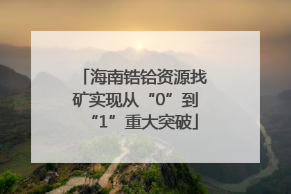 海南锆铪资源找矿实现从“0”到“1”重大突破