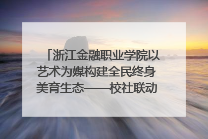 浙江金融职业学院以艺术为媒构建全民终身美育生态——校社联动共谱美育新篇章