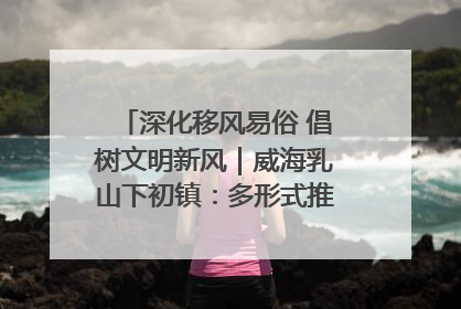 深化移风易俗 倡树文明新风｜威海乳山下初镇：多形式推进移风易俗 共筑文明和谐新风尚