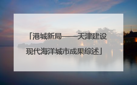 港城新局——天津建设现代海洋城市成果综述
