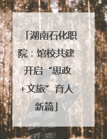 湖南石化职院：馆校共建 开启“思政+文旅”育人新篇
