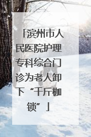 滨州市人民医院护理专科综合门诊为老人卸下“千斤枷锁”