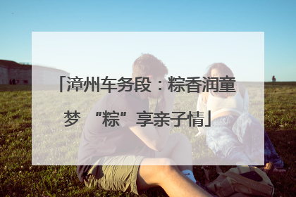 漳州车务段：粽香润童梦 “粽”享亲子情
