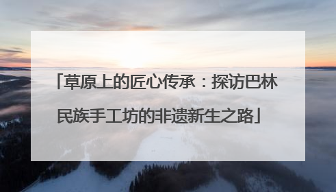 草原上的匠心传承：探访巴林民族手工坊的非遗新生之路