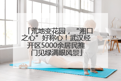 荒地变花园，“湘口之心”好称心！武汉经开区5000余居民推门见绿满眼风景