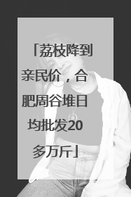 荔枝降到亲民价，合肥周谷堆日均批发20多万斤