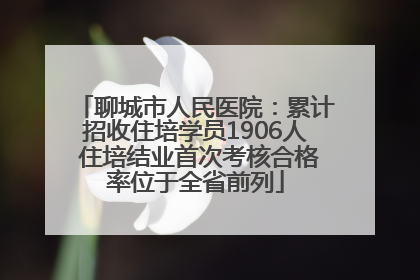 聊城市人民医院：累计招收住培学员1906人 住培结业首次考核合格率位于全省前列