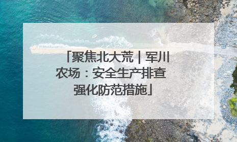 聚焦北大荒｜军川农场：安全生产排查 强化防范措施