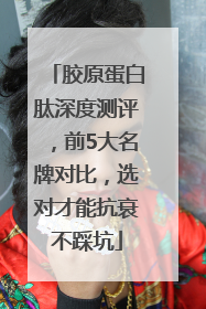 胶原蛋白肽深度测评，前5大名牌对比，选对才能抗衰不踩坑