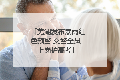 芜湖发布暴雨红色预警 交警全员上岗护高考