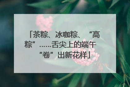 茶粽、冰咖粽、“高粽”……舌尖上的端午“卷”出新花样