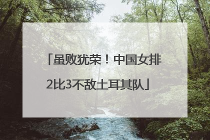 虽败犹荣！中国女排2比3不敌土耳其队
