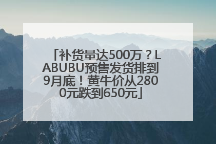 补货量达500万？LABUBU预售发货排到9月底！黄牛价从2800元跌到650元