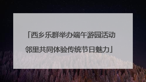西乡乐群举办端午游园活动 邻里共同体验传统节日魅力