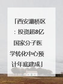 西安灞桥区：投资超8亿 国家分子医学转化中心预计年底建成