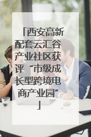西安高新配套云汇谷产业社区获评“市级成长型跨境电商产业园”