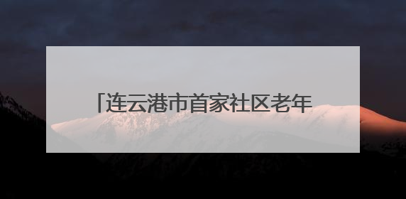 连云港市首家社区老年科技大学在海州区成立