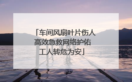 车间风扇叶片伤人 高效急救网络护佑工人转危为安