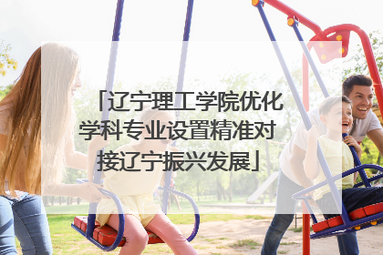 辽宁理工学院优化学科专业设置精准对接辽宁振兴发展