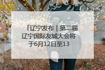 辽宁发布｜第二届辽宁国际友城大会将于6月12日至13日在沈阳举办