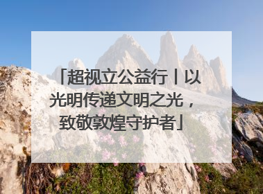 超视立公益行丨以光明传递文明之光，致敬敦煌守护者