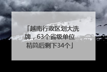 越南行政区划大洗牌，63个省级单位精简后剩下34个