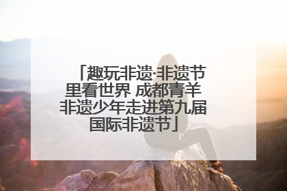 趣玩非遗·非遗节里看世界 成都青羊非遗少年走进第九届国际非遗节
