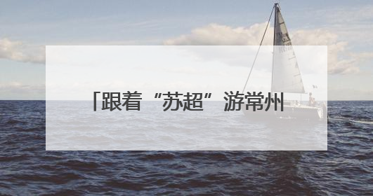 跟着“苏超”游常州，这个端午节假期常州景点对扬州人免票