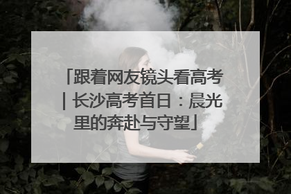 跟着网友镜头看高考｜长沙高考首日：晨光里的奔赴与守望