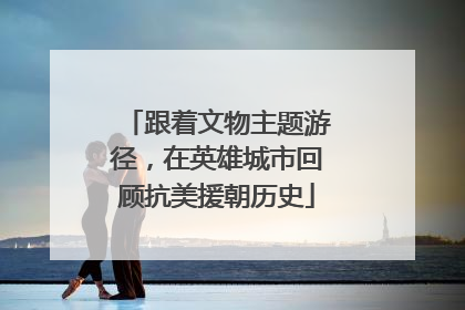 跟着文物主题游径，在英雄城市回顾抗美援朝历史