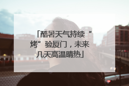 酷暑天气持续“烤”验厦门，未来几天高温晴热