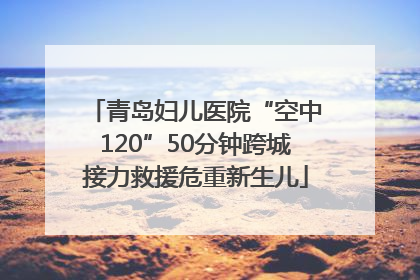 青岛妇儿医院“空中120”50分钟跨城接力救援危重新生儿