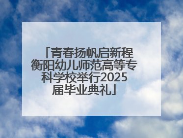 青春扬帆启新程 衡阳幼儿师范高等专科学校举行2025届毕业典礼