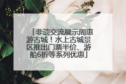 非遗交流展示周惠游古城！水上古城景区推出门票半价、游船6折等系列优惠