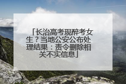 长治高考现醉考女生？当地公安公布处理结果：责令删除相关不实信息