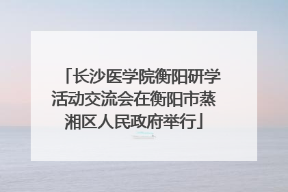长沙医学院衡阳研学活动交流会在衡阳市蒸湘区人民政府举行