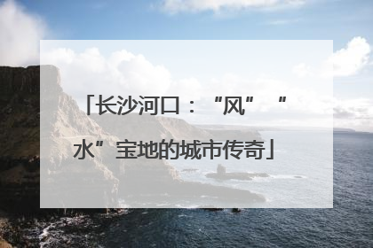 长沙河口：“风”“水”宝地的城市传奇