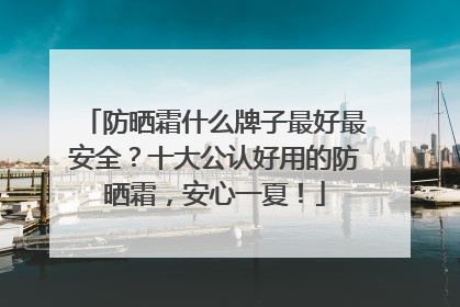 防晒霜什么牌子最好最安全？十大公认好用的防晒霜，安心一夏！