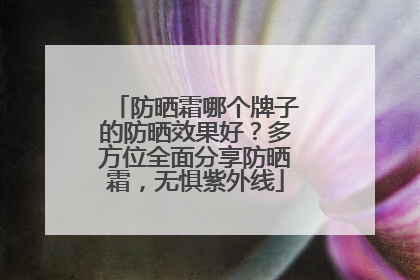 防晒霜哪个牌子的防晒效果好？多方位全面分享防晒霜，无惧紫外线