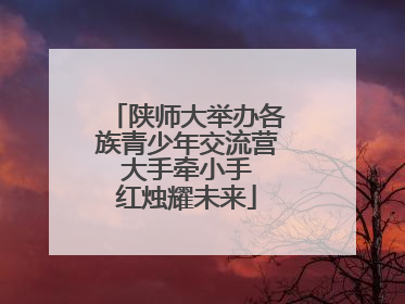 陕师大举办各族青少年交流营 大手牵小手 红烛耀未来