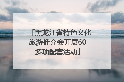 黑龙江省特色文化旅游推介会开展60多项配套活动