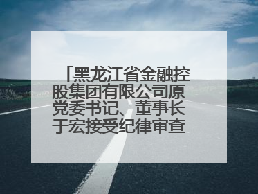 黑龙江省金融控股集团有限公司原党委书记、董事长于宏接受纪律审查和监察调查