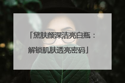 黛肤颜深洁亮白瓶：解锁肌肤透亮密码