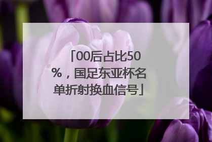 00后占比50%，国足东亚杯名单折射换血信号