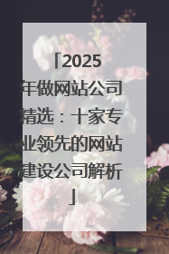 2025 年做网站公司精选：十家专业领先的网站建设公司解析